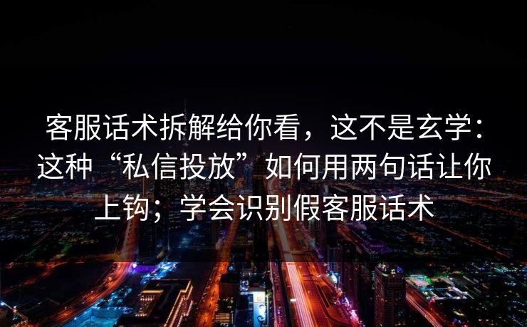 客服话术拆解给你看，这不是玄学：这种“私信投放”如何用两句话让你上钩；学会识别假客服话术