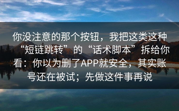 你没注意的那个按钮，我把这类这种“短链跳转”的“话术脚本”拆给你看：你以为删了APP就安全，其实账号还在被试；先做这件事再说